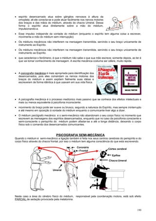 • espírito desencarnado atua sobre gânglios nervosos à altura da
  omoplata; ali ele conecta-se e pode atuar facilmente nos nervos motores
  dos braços e das mãos do médium, através do chacra Umeral. Dessa
  forma o espírito atua diretamente sobre a mão do médium,
  impulsionando-a.
• Esse impulso independe da vontade do médium (enquanto o espírito tem alguma coisa a escrever,
  movimenta a mão do médium sem interrupção)
• Os médiuns mecânicos não interferem na mensagem transmitida, servindo o seu braço unicamente de
  instrumento ao Espírito.
• Os médiuns mecânicos não interferem na mensagem transmitida, servindo o seu braço unicamente de
  instrumento ao Espírito.
• que caracteriza o fenômeno, é que o médium não sabe o que sua mão escreve; somente depois, ao ler é
  que vai tomar conhecimento da mensagem. A escrita mecânica costuma ser célere, muito rápida.



• A psicografia mecânica é mais apropriada para identificação dos
  desencarnados, pois eles comandam os nervos motores dos
  braços do médium e assim expõem fielmente suas idéias e
  escreverem de forma idêntica à que usavam em sua vida física.




• A psicografia mecânica é o processo mediúnico mais passivo que se conhece dos efeitos intelectuais e
  mais ou menos equivalente à psicofonia inconsciente.
• movimento do braço pode ser suave ou brusco, segundo a natureza do Espírito, mas sempre ininterrupto
  e até mesmo em oposição à vontade do médium enquanto o comunicante tiver algo a dizer.
• O médium psicógrafo mecânico e o semi-mecânico não abandonam o seu corpo físico no momento que
  escrevem as mensagens dos espíritos desencarnados, enquanto que no caso da psicofonia consciente e
  semi-consciente o perispírito do médium podem afastar-se a até a longa distância, deixando o corpo
  físico sob o comando dos desencarnados comunicantes.



                                  PSICOGRAFIA SEMI-MECÂNICA
Quando o médium é semi-mecânico a ligação também é feita nos seus centros cerebrais do perispírito e do
corpo físico através do chacra frontal, por isso o médium tem alguma consciência do que esta escrevendo.

                                                   Coronário
                                                                              Córtex cerebral
                                                     Frontal
                                                                                  Córtex
                                                                                 Epífise
                                                                                 Cerebral
                                                                              Chacra Umeral
                                                                            Epífise

                               Umeral




Neste caso a área do cérebro físico do médium, responsável pela coordenação motora, está sob efeito
PARCIAL de sedação provocada pela melatonina.



                                                                                                    190
 