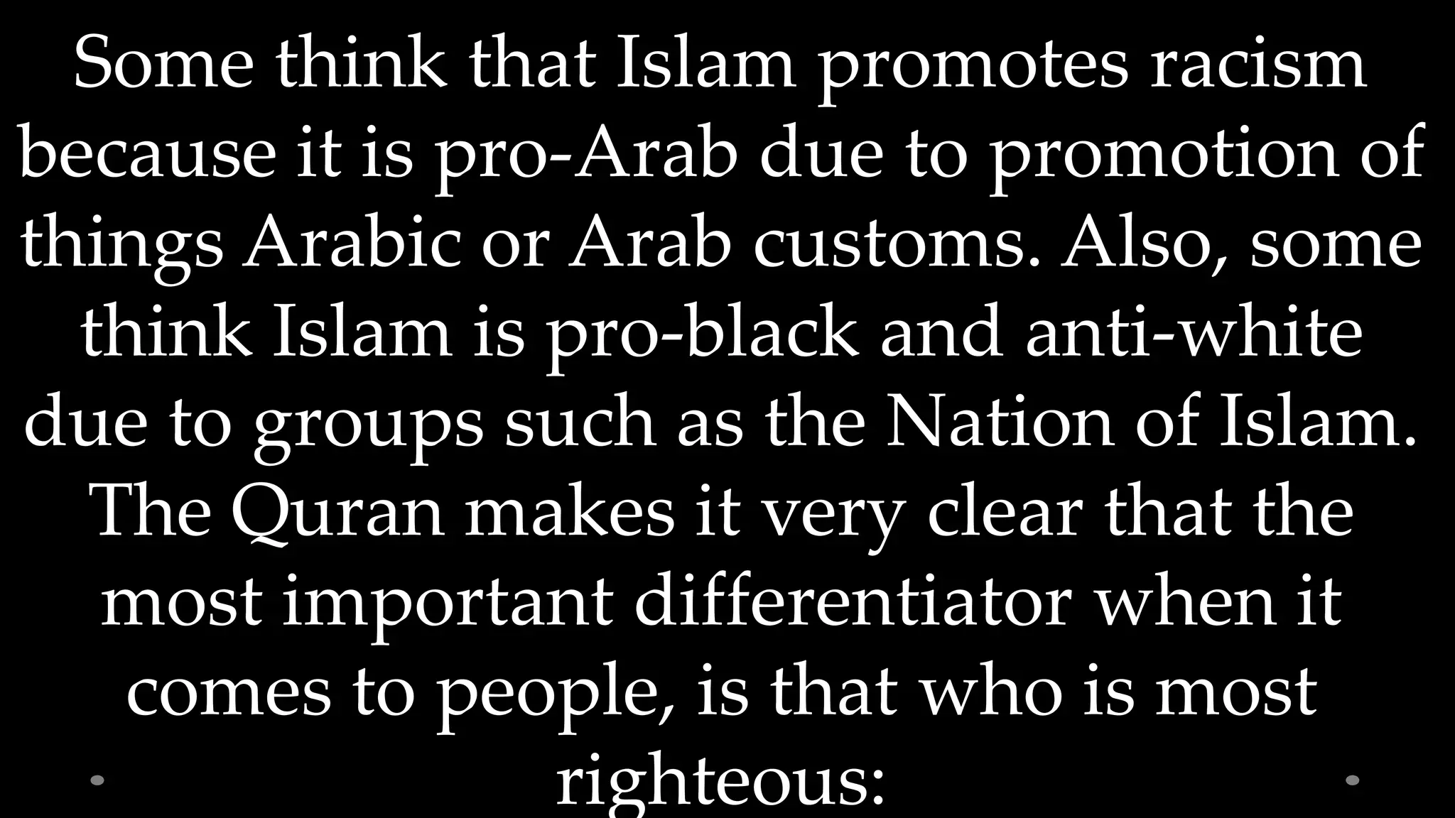 Some think that Islam promotes racism
because it is pro-Arab due to promotion of
things Arabic or Arab customs. Also, some
think Islam is pro-black and anti-white
due to groups such as the Nation of Islam.
The Quran makes it very clear that the
most important differentiator when it
comes to people, is that who is most
righteous: