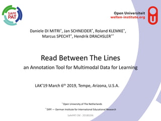 Read Between The Lines
Daniele DI MITRI^, Jan SCHNEIDER*, Roland KLEMKE^,
Marcus SPECHT^, Hendrik DRACHSLER^*
SafePAT CM - 20180206
an Annotation Tool for Multimodal Data for Learning
^
Open University of The Netherlands
*
DIPF — German Institute for International Educational Research
LAK’19 March 6th 2019, Tempe, Arizona, U.S.A.
 