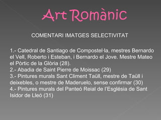 1.- Catedral de Santiago de Compostel·la, mestres Bernardo el Vell, Roberto i Esteban, i Bernardo el Jove. Mestre Mateo el Pòrtic de la Glòria (28). 2.- Abadia de Saint Pierre de Moissac (29) 3.- Pintures murals Sant Climent Taüll, mestre de Taüll i deixebles, o mestre de Maderuelo, sense confirmar (30) 4.- Pintures murals del Panteó Reial de l’Església de Sant Isidor de Lleó (31) COMENTARI IMATGES  SELECTIVITAT 