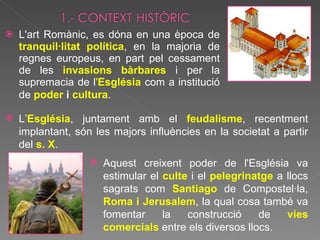 L'art Romànic, es dóna en una època de  tranquil·litat política , en la majoria de regnes europeus, en part pel cessament de les  invasions bàrbares  i per la supremacia de l ' Església  com a institució de  poder  i  cultura .  L’ Església , juntament amb el  feudalisme , recentment implantant, són les majors influències en la societat a partir del  s. X .  Aquest creixent poder de l'Església va estimular el  culte   i el  pelegrinatge  a llocs sagrats com  Santiago  de Compostel·la,  Roma i Jerusalem , la qual cosa també va fomentar la construcció de  vies comercials   entre els diversos llocs.  