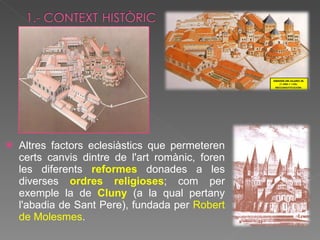 Altres factors eclesiàstics que permeteren certs canvis dintre de l'art romànic, foren les diferents  reformes   donades a les diverses  ordres religioses ; com per exemple la de  Cluny  (a la qual pertany l'abadia de Sant Pere), fundada per  Robert de Molesmes .  