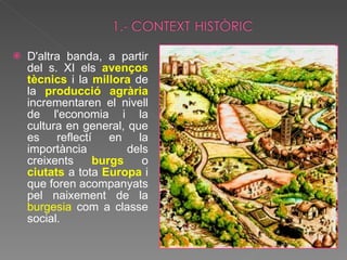 D'altra banda, a partir del s. XI els  avenços tècnics   i la  millora   de la  producció agrària  incrementaren el nivell de l'economia i la cultura en general, que es reflectí en la importància dels creixents  burgs  o  ciutats  a tota  Europa   i que foren acompanyats pel naixement de la  burgesia  com a classe social. 