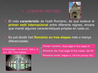 El més  característic  de l'estil Romànic, és que esdevé el  primer estil internacional  entre diferents regnes, encara que manté algunes característiques pròpies en cada un.  Es pot dividir l'art  Romànic en tres etapes   més o menys diferenciades:   Cronologia i evolució . Del s. X al s. XIII. Tres etapes: Primer romànic : final segle X fins segle XI. Romànic ple : final segle XI fins meitat  del XII. Romànic tardà : mitjans s. XII fins principi XIII. 