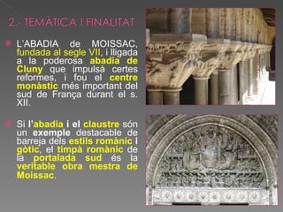 L’ABADIA de MOISSAC,  fundada al segle VII , i lligada a la poderosa  abadia de Cluny  que impulsà certes reformes, i fou el  centre monàstic  més important del sud de França durant el s. XII.  Si  l’ abadia  i el  claustre  són un  exemple  destacable de barreja dels  estils romànic  i  gòtic , el  timpà romànic   de la  portalada sud  és la  veritable obra mestra de Moissac .   
