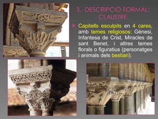Capitells   esculpits  en  4 cares , amb  temes religiosos : Gènesi, Infantesa de Crist, Miracles de sant Benet, i altres temes florals o figuratius (personatges i animals dels  bestiari ). 