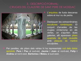 L' arquitrau  de fusta descansa sobre el mur nu de pedra. Destaquen les extraordinàries  escultures romàniques : El conjunt d'arcades de les crugies s'interromp en els vèrtex, on s'ajunten dues galeries, allí apareixen  pilars   quadrats de maó revestits  amb  plaques de marbre  esculpides. Per parelles, als pilars dels vèrtex hi ha representats  vuit dels dotze apòstols :  Pere i Pau  al sud-est,  Jaume i Joan  al nord-est,  Felip i Andreu  al nord-oest,  Bartomeu i Mateu  al sud-oest. 
