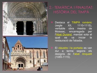 Destaca el  TIMPÀ romànic  (segle XII, 1110-1115), veritable obra mestra de Moissac, encarregada per l' Abat Durand , mandat sota el qual es va iniciar la restauració de l'abadia. El  claustre i la portada  es van dur a terme segons els designis de l' abat Anquetil  (1085-1115). ,  