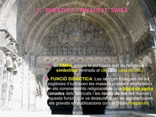 El  TIMPÀ  corona la portalada sud de l'església i  simbolitza  l'entrada al  cel  i a la  casa de Déu . FUNCIÓ DIDÀCTICA : Les imatges bíbliques de les esglésies il·lustraven les masses populars analfabetes en els coneixements religiosos, és una  bíblia de pedra  ( onades  dels brancals i les  rodes de foc  del mainell). Aquesta funció que va decaure, quan es popularitzaren els gravats en publicacions com la Bíblia  Pauperum .  