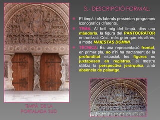 El timpà i els laterals presenten programes iconogràfics diferents. TEMA : Al bell mig del timpà, dins una  màndorla , la figura del  PANTOCRÀTOR  entronitzat: Crist, més gran que els altres, a mode  MAIESTAS DOMINI . TÈCNICA : És una representació  frontal , en primer pla,  no  n’hi ha tractament de la  profunditat  espacial, les  figures  es  juxtaposen en registres , el mestre utilitza la  perspectiva jeràrquica , amb  absència de paisatge .  