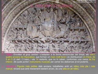 TEMA : Envolten el grup central i s’adapten a la forma semicircular del timpà, els  vint-i-quatre ancians de l'Apocalipsi , que formen un  marc molt farcit  i es distribueixen  en frisos, de 5 en 5  (2 dalt i 3 baix), i els  14  restants, que no hi caben, conformen una mena  de fris inferior , els quals porten  instruments musicals  per cantar les alabances al tot poderós. TÈCNICA :  Figures més petites  dels ancians, treballades amb un  relleu més ple i més marcat , encara que amb tractament bastant arcaic, és una  talla en alt relleu .  