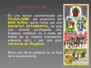És una època caracteritzada pel  FEUDALISME ,  pel predomini del  MÓN RURAL   sobre l’urbà, per una  SOCIETAT ESTAMENTAL , en què una minoria privilegiada (rei, Església, noblesa) viu a costa del treball de la majoria (camperols, artesans, etc.), i per una gran  influència de l’Església . Bona part de la població viu al límit de la supervivència.  