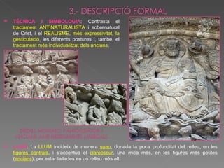TÈCNICA I SIMBOLOGIA : Contrasta el  tractament ANTINATURALISTA  i sobrenatural de Crist, i el  REALISME, més expressivitat, la gesticulació , les diferents postures i, també, el  tractament més individualitzat dels ancians . LLUM : La  LLUM  incideix de manera  suau , donada la poca profunditat del relleu, en les  figures centrals , i s’accentua el  clarobscur , una mica més, en les figures més petites ( ancians ), per estar tallades en un relleu més alt. 