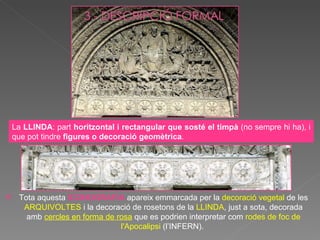 La  LLINDA : part  horitzontal i rectangular que sosté el timpà  (no sempre hi ha), i que pot tindre  figures o decoració geomètrica .  Tota aquesta  ICONOGRAFIA  apareix emmarcada per la  decoració vegetal  de les  ARQUIVOLTES  i la decoració de rosetons de la  LLINDA , just a sota, decorada amb  cercles en forma de rosa  que es podrien interpretar com  rodes de foc de l'Apocalipsi   (l’INFERN).  