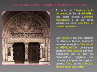 PORTALADA DE SAINT PIERRE DE MOISSAC (1110-1130) Al centre de l' obertura de la portalada , hi ha el  MAINELL  que conté figures d’ animals entrellaçats  i, a les cares laterals, es troben  sant Pau i el profeta Jeremies . Les  figures i  les tres parelles de lleons i lleones rampants entrecreuades (els  6 lleons de la REVELACIÓ ), col·locades sobre un  fons vegetal , semblen esculpides per a què els observadors dirigissin les mirades a la part del timpà on apareix  Crist , que es  troba just en línia recta cap a dalt .  