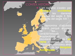 L’art romànic s’estén per  l’Europa occidental  durant les darreres dècades del segle X fins a mitjans del segle XIII. Es denomina d’aquesta manera perquè algunes de les seves característiques arquitectòniques més peculiars deriven de l’ art romà  i perquè la seva cronologia coincideix amb l’aparició de les  llengües romàniques . 