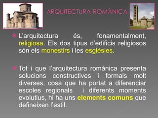 L’arquitectura és, fonamentalment,  religiosa . Els dos tipus d’edificis religiosos són els  monestirs  i les  esglésies . Tot i que l’arquitectura romànica presenta solucions constructives i formals molt diverses, cosa que ha portat a diferenciar escoles regionals  i diferents moments evolutius, hi ha uns  elements comuns  que defineixen l’estil. 
