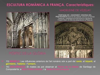 13)  MODELS : Les influències anteriors de l'art romànic són a part del  romà , el  bizantí , el  germànic , l' islàmic  i l' armeni . 14)  INFLUÈNCIES :   El mateix es pot observar al  Pòrtic de la Glòria  de Santiago de Compostel·la, a  Sant Tròfim d'Arlés , i a  Santa Fe de Conques . 