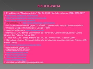E. Valdearcos, “El arte románico”, Clio 34, 2008. http://clio.rediris.es. ISBN 1139-6237 http://www.slideshare.net/salvavila http://www.slideshare.net/maricarmearanda http://www.slideshare.net/landa Pérez Molina, T.,  http://www.slideshare.net/tomperez  http//aprendersociales.blogspot.com/2006/12/presentaciones-en-ppt-sobre-arte.html Imatges: Google i FlickrImatges: Google i Flickr Assumpció Granero.  www.slideshare.net Bennàssar Coll, Bernat. El comentari de l’obra d’art. Conselleria Educació i Cultura Govern Illes Balears. Palma, 2002. Triadó Tur, J. R. i altres. Història de l’Art.  Ed. Vicens Vives. 1ª edició 2009. Salvà Lara, Jaume: Diccionari de les arts: arquitectura, escultura i pintura. Edicions UIB. Palma (2002) http://www.wikipediaenciclopedia libre quedearte.blogspot.com arteenlasculturas.8m.com www.artehistoria.jcyl.es http://es.wikipedia.org Wikimedia Commons   www.enciclopedia.cat ciencias.sociales2006.googlepages.com  
