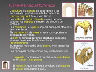 L’ escultur a i la  pintura  es subordinen a les necessitats i preferències de l’arquitectura. L’arc de mig punt  és el més utilitzat. Les  voltes  de  canó  i  d’aresta  s’usen per a la coberta; les  cúpules  s’empren als creuers del temples. Les  columnes  i els  pilars  són els principals elements de sustentació. Els  contraforts  i els  murs  massissos suporten la càrrega de les voltes. La  llum  hi penetra per unes obertures escasses i estretes i crea efectes de clarobscur ( atrompetades ). EL material més comú és la  pedra , fins i tot per les cobertes. Les principals construccions arquitectòniques són: L’ església , habitualment de planta de  creu llatina , amb  cimbori  i  campanars . El  monestir , que  s’articula al voltant del  claustre . El  castell  (arquitectura civil). 