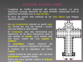 L’església és l’edifici essencial del període romànic. La seva disposició conjuga elements de caire simbòlic relacionats amb el significat del temple com a  casa de Déu . El tipus de planta més habitual és de  creu llatina  que integra diferents àmbits: Un  cos longitudinal  orientat en sentit  oest-est , format per una nau central i, sovint, una nau lateral a cada costat. El  transsepte , una nau transversal que determina, en la seva intersecció amb la nau central, el  creuer ,  punt central dels dos eixos, cobert per una  cúpula o cimbori . El  presbiteri , l’espai reservat als sacerdots, ocupa la capçalera del temple. A l’extrem de la capçalera sol haver l’ absis .  L’absis central és més ampli i alt i sol tenir  absidioles   o capelles radials.  Sobre les naus laterals s’eleva la  tribuna   amb  el  trifori .  