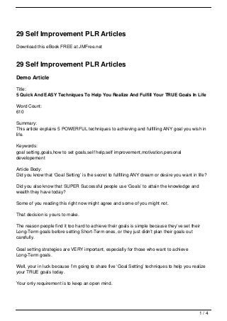 29 Self Improvement PLR Articles
Download this eBook FREE at JMFree.net



29 Self Improvement PLR Articles
Demo Article

Title:
5 Quick And EASY Techniques To Help You Realize And Fulfill Your TRUE Goals In Life

Word Count:
610

Summary:
This article explains 5 POWERFUL techniques to achieving and fulfilling ANY goal you wish in
life.

Keywords:
goal setting,goals,how to set goals,self help,self improvement,motivation,personal
developement

Article Body:
Did you know that ‘Goal Setting’ is the secret to fulfilling ANY dream or desire you want in life?

Did you also know that SUPER Successful people use ‘Goals’ to attain the knowledge and
wealth they have today?

Some of you reading this right now might agree and some of you might not.

That decision is yours to make.

The reason people find it too hard to achieve their goals is simple because they’ve set their
Long-Term goals before setting Short-Term ones, or they just didn’t plan their goals out
carefully.

Goal setting strategies are VERY important, especially for those who want to achieve
Long-Term goals.

Well, your in luck because I’m going to share five ‘Goal Setting’ techniques to help you realize
your TRUE goals today.

Your only requirement is to keep an open mind.




                                                                                              1/4
 