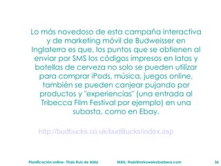 Lo más novedoso de esta campaña interactiva y de marketing móvil de Budweisser en Inglaterra es que, los puntos que se obtienen al enviar por SMS los códigos impresos en latas y botellas de cerveza no solo se pueden utilizar para comprar iPods, música, juegos online, también se pueden canjear pujando por productos y "experiencias" (una entrada al Tribecca Film Festival por ejemplo) en una subasta, como en Ebay. http: //budbucks .co. uk/budBucks/index .asp 