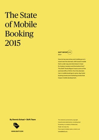 The State
of Mobile
Booking
2015
How do top executives and mobile gurus in
travel view the dramatic shift toward mobile
that’s under way and what does it mean
for lookers, bookers and the bottom line?
This Skift Trends Report traces some of the
seminal shifts of 2014, from the dramatic
rise in mobile bookings to same-day hotel-
booking trends and marketing trends that
impact mobile development.
SKIFT REPORT #29
2014
This material is protected by copyright.
Unauthorized redistribution, including email
forwarding, is a violation of federal law.
Single-use copy only.
If you require multiple copies, contact us at
trends@skift.com.
By Dennis Schaal + Skift Team
WWW.SKIFT.COM
 