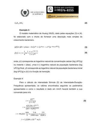 𝐶 𝐻 𝑁𝑂 (2)
Exemplo 3:
O modelo matemático de Huang (HUG), dado pelas equações (3) e (4),
foi elaborado com o intuito de fornecer uma descrição mais simples do
crescimento bacteriano.
y(t)= y0 + 𝑦𝑚𝑎𝑥 − ln [𝑒 + (𝑒 − 𝑒 )𝑒 ( )
] (3)
𝛽(𝑡) = 𝑡 +
1
4
ln
1 + 𝑒 ( )
1 + 𝑒
(4)
onde 𝑦(𝑡) corresponde ao logaritmo natural da concentração celular (log UFC/g)
no instante 𝑡 (dias), 𝑦max é o logaritmo natural da população bacteriana (log
UFC/g) final, 𝑦0 corresponde ao logaritmo natural da população bacteriana inicial
(log UFC/g) e 𝛽(𝑡) é a função de transição.
Exemplo 4:
Para o cálculo da intensidade fórmula (5) de Intensidade-Duração-
Frequência apresentada, os valores encontrados seguindo os parâmetros
apresentados e como o resultado é dado em mm/h haverá também a sua
conversão para m/s.
𝑖 =
𝐾𝑇
(𝑡 + 𝑏)
(5)
𝑖 =
625,58 𝑥 5 ,
(60 + 8,89) ,
𝑖 = 44,222
𝑚𝑚
ℎ
𝑥
1 𝑚
1000 𝑚𝑚
𝑥
1 ℎ
3600 𝑠
𝑖 = 1,2284 𝑥 10 𝑚 𝑠
⁄
 