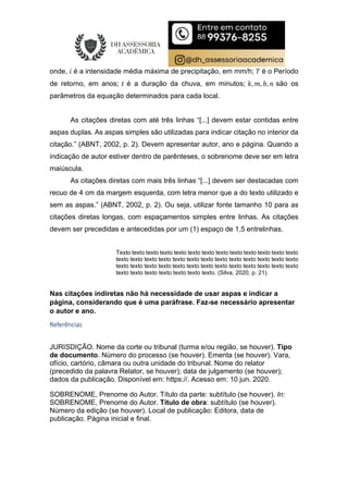 onde, 𝑖 é a intensidade média máxima de precipitação, em mm/h; 𝑇 é o Período
de retorno, em anos; 𝑡 é a duração da chuva, em minutos; 𝑘, 𝑚, 𝑏, 𝑛 são os
parâmetros da equação determinados para cada local.
As citações diretas com até três linhas “[...] devem estar contidas entre
aspas duplas. As aspas simples são utilizadas para indicar citação no interior da
citação.” (ABNT, 2002, p. 2). Devem apresentar autor, ano e página. Quando a
indicação de autor estiver dentro de parênteses, o sobrenome deve ser em letra
maiúscula.
As citações diretas com mais três linhas “[...] devem ser destacadas com
recuo de 4 cm da margem esquerda, com letra menor que a do texto utilizado e
sem as aspas.” (ABNT, 2002, p. 2). Ou seja, utilizar fonte tamanho 10 para as
citações diretas longas, com espaçamentos simples entre linhas. As citações
devem ser precedidas e antecedidas por um (1) espaço de 1,5 entrelinhas.
Texto texto texto texto texto texto texto texto texto texto texto texto texto
texto texto texto texto texto texto texto texto texto texto texto texto texto
texto texto texto texto texto texto texto texto texto texto texto texto texto
texto texto texto texto texto texto texto. (Silva, 2020, p. 21).
Nas citações indiretas não há necessidade de usar aspas e indicar a
página, considerando que é uma paráfrase. Faz-se necessário apresentar
o autor e ano.
Referências
JURISDIÇÃO. Nome da corte ou tribunal (turma e/ou região, se houver). Tipo
de documento. Número do processo (se houver). Ementa (se houver). Vara,
ofício, cartório, câmara ou outra unidade do tribunal. Nome do relator
(precedido da palavra Relator, se houver); data de julgamento (se houver);
dados da publicação. Disponível em: https://. Acesso em: 10 jun. 2020.
SOBRENOME, Prenome do Autor. Título da parte: subtítulo (se houver). In:
SOBRENOME, Prenome do Autor. Título de obra: subtítulo (se houver).
Número da edição (se houver). Local de publicação: Editora, data de
publicação. Página inicial e final.
 