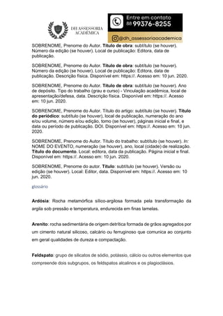SOBRENOME, Prenome do Autor. Título de obra: subtítulo (se houver).
Número da edição (se houver). Local de publicação: Editora, data de
publicação.
SOBRENOME, Prenome do Autor. Título de obra: subtítulo (se houver).
Número da edição (se houver). Local de publicação: Editora, data de
publicação. Descrição física. Disponível em: https://. Acesso em: 10 jun. 2020.
SOBRENOME, Prenome do Autor. Título de obra: subtítulo (se houver). Ano
de depósito. Tipo do trabalho (grau e curso) - Vinculação acadêmica, local de
apresentação/defesa, data. Descrição física. Disponível em: https://. Acesso
em: 10 jun. 2020.
SOBRENOME, Prenome do Autor. Título do artigo: subtítulo (se houver). Título
do periódico: subtítulo (se houver), local de publicação, numeração do ano
e/ou volume, número e/ou edição, tomo (se houver), páginas inicial e final, e
data ou período de publicação. DOI. Disponível em: https://. Acesso em: 10 jun.
2020.
SOBRENOME, Prenome do Autor. Título do trabalho: subtítulo (se houver). In:
NOME DO EVENTO, numeração (se houver), ano, local (cidade) de realização.
Título do documento. Local: editora, data da publicação. Página inicial e final.
Disponível em: https://. Acesso em: 10 jun. 2020.
SOBRENOME, Prenome do autor. Título: subtítulo (se houver). Versão ou
edição (se houver). Local: Editor, data. Disponível em: https://. Acesso em: 10
jun. 2020.
glossário
Ardósia: Rocha metamórfica sílico-argilosa formada pela transformação da
argila sob pressão e temperatura, endurecida em finas lamelas.
Arenito: rocha sedimentária de origem detrítica formada de grãos agregados por
um cimento natural silicoso, calcário ou ferruginoso que comunica ao conjunto
em geral qualidades de dureza e compactação.
Feldspato: grupo de silicatos de sódio, potássio, cálcio ou outros elementos que
compreende dois subgrupos, os feldspatos alcalinos e os plagioclásios.
 
