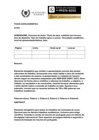 FICHA CATALOGRÁFICA
errata
SOBRENOME, Prenome do Autor. Título de obra: subtítulo (se houver).
Ano de depósito. Tipo do trabalho (grau e curso) - Vinculação acadêmica,
local de apresentação/defesa, data.
Página Linha Onde se lê Leia-se
Resumo
Elemento obrigatório que contém a apresentação concisa dos pontos
relevantes do trabalho, fornecendo uma visão rápida e clara do conteúdo
e das conclusões do mesmo. A apresentação e a redação do resumo
devem seguir os requisitos estipulados pela NBR 6028 (ABNT, 2021). Deve
descrever de forma clara e sintética a natureza do trabalho, o objetivo, o
método, os resultados e as conclusões, visando fornecer elementos para
o leitor decidir sobre a consulta do trabalho no todo. Quanto à sua
extensão, convém que os resumos tenham de 150 a 500 palavras nos
trabalhos acadêmicos.
Palavras-chave: Palavra 1; Palavra 2; Palavra 3; Palavra 4; Palavra5.
ABSTRACT
Elemento obrigatório para todos os trabalhos de conclusão de curso.
Opcional para os demais trabalhos acadêmicos, inclusive para artigo
científico. Constitui a versão do resumo em português para um idioma de
divulgação internacional. Deve aparecer em página distinta e seguindo a
mesma formatação do resumo em português.
 