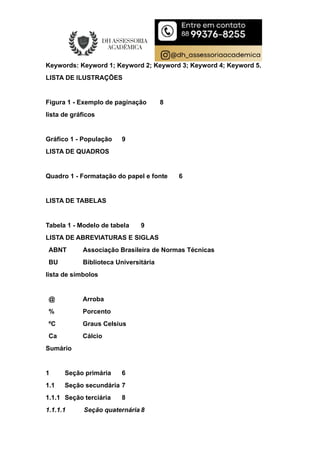 Keywords: Keyword 1; Keyword 2; Keyword 3; Keyword 4; Keyword 5.
LISTA DE ILUSTRAÇÕES
Figura 1 - Exemplo de paginação 8
lista de gráficos
Gráfico 1 - População 9
LISTA DE QUADROS
Quadro 1 - Formatação do papel e fonte 6
LISTA DE TABELAS
Tabela 1 - Modelo de tabela 9
LISTA DE ABREVIATURAS E SIGLAS
ABNT Associação Brasileira de Normas Técnicas
BU Biblioteca Universitária
lista de símbolos
@ Arroba
% Porcento
ºC Graus Celsius
Ca Cálcio
Sumário
1 Seção primária 6
1.1 Seção secundária 7
1.1.1 Seção terciária 8
1.1.1.1 Seção quaternária 8
 