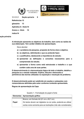 1.1.1.1.1 Seção quinaria 8
Referências 12
glossário 13
Apêndice A - título14
Anexo a - título 14
índice14
Seção primária
A introdução apresenta os objetivos do trabalho, bem como as razões de
sua elaboração. Tem caráter didático de apresentação.
Deve abordar:
a) o problema de pesquisa, proposto de forma clara e objetiva;
b) os objetivos, delimitando o que se pretende fazer;
c) a justificativa, destacando a importância do estudo;
d) apresentar as definições e conceitos necessários para a
compreensão do estudo;
e) apresentar a forma como está estruturado o trabalho e o que
contém cada uma de suas partes.
O desenvolvimento é a demonstração lógica de todo o trabalho, detalha a
pesquisa ou o estudo realizado. Explica, discute e demonstra a
pertinência das teorias utilizadas na exposição e resolução do problema.
O desenvolvimento pode ser subdivido em seções e subseções com
nomenclaturas definidas pelo autor conforme conteúdo apresentado.
Regras de apresentação da Capa
Quadro 1 - Formatação do papel e fonte
Elementos Apresentação gráfica
Papel
Branco, em formato A4 (21 cm x 29,7 cm)
Os textos devem ser digitados na cor preta, podendo-se utilizar
outras cores somente para as ilustrações (não são considerados
 