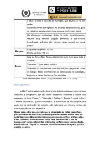 o título, a fonte e legenda da ilustração, que devem ser na cor
preta)
Os textos devem ser digitados no anverso da folha (frente), pois
os trabalhos estarão disponíveis somente em formato digital
Os elementos pré-textuais (folha de rosto, agradecimentos,
resumo etc.), textuais (seções primárias) e pós-textuais
(referências, apêndice etc.) devem iniciar sempre em nova
página
Margens
Esquerda e superior: 3,0 cm
Direita e inferior: 2,0 cm
Fonte
Arial ou Times New Roman (padronizar uma fonte para todo o
trabalho).
Tamanho 12 para todo o trabalho
Tamanho 10: citações com mais de três linhas, paginação, notas
de rodapé, dados internacionais de catalogação na publicação,
legendas e fontes das ilustrações e tabelas
Fonte: Elaborado pelos autores (2020), com base na NBR 14724 (2011).
Seção secundária
A ABNT indica a elaboração de uma lista de ilustrações com todos os itens
arrolados e designados por seu nome específico, conforme a ordem que
aparecem no texto (Figura 1, Fotografia 1, Gráfico 1, Quadro 1, entre outros).
Também recomenda, quando necessário, a elaboração de lista própria para
cada tipo de ilustração. No entanto, não determina um número mínimo de
ilustrações para tal lista específica.
Nesse caso, a BU Udesc estabelece a elaboração de listas específicas
para cada tipo de ilustração somente quando existirem muitos itens de
cada tipo: cinco (5) ou mais (mais do que cinco desenhos, gráficos etc.).
Caso contrário, elabora-se uma única lista, denominada “Lista de
ilustrações” com os elementos ordenados conforme aparecem no texto,
nominando-os “Figura” e, portanto, não diferenciando fotografia, gráfico,
quadro e outros.
 