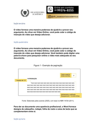 Seção terciária
O vídeo fornece uma maneira poderosa de ajudá-lo a provar seu
argumento. Ao clicar em Vídeo Online, você pode colar o código de
inserção do vídeo que deseja adicionar.
Seção quaternária
O vídeo fornece uma maneira poderosa de ajudá-lo a provar seu
argumento. Ao clicar em Vídeo Online, você pode colar o código de
inserção do vídeo que deseja adicionar. Você também pode digitar uma
palavra-chave para pesquisar online o vídeo mais adequado ao seu
documento.
Figura 1 - Exemplo de paginação
Fonte: Elaborada pelos autores (2020), com base na NBR 14724 (2011).
Para dar ao documento uma aparência profissional, o Word fornece
designs de cabeçalho, rodapé, folha de rosto e caixa de texto que se
complementam entre si.
Seção quinaria
 
