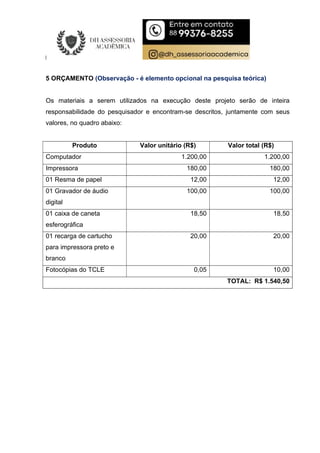 5 ORÇAMENTO (Observação - é elemento opcional na pesquisa teórica)
Os materiais a serem utilizados na execução deste projeto serão de inteira
responsabilidade do pesquisador e encontram-se descritos, juntamente com seus
valores, no quadro abaixo:
Produto Valor unitário (R$) Valor total (R$)
Computador 1.200,00 1.200,00
Impressora 180,00 180,00
01 Resma de papel 12,00 12,00
01 Gravador de áudio
digital
100,00 100,00
01 caixa de caneta
esferográfica
18,50 18,50
01 recarga de cartucho
para impressora preto e
branco
20,00 20,00
Fotocópias do TCLE 0,05 10,00
TOTAL: R$ 1.540,50
 