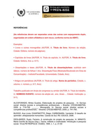 REFERÊNCIAS
(As referências devem ser separadas umas das outras com espaçamento duplo,
organizadas em ordem alfabética e sem recuo, conforme norma da ABNT).
Exemplos:
• Livros e outras monografias (AUTOR, A. Título do livro. Número da edição.
Cidade: Editora, número de páginas);
• Capítulos de livros (AUTOR, A. Título do capítulo. In: AUTOR, A. Título do livro.
Cidade: Editora, Ano. p. X-Y);
• Dissertações e teses (AUTOR, A. Título da dissertação/tese: subtítulo sem
itálicos. número de folhas f. Ano. Dissertação/Tese (Mestrado/Doutorado em Área de
Concentração) – Instituto/Faculdade, Universidade, Cidade, Ano);
• Artigos em periódicos (AUTOR, A. Título do artigo. Nome do periódico, Cidade, v.
volume, n. número, p. X-Y, Ano);
Trabalho publicado em Anais de congresso ou similar (AUTOR, A. Título do trabalho.
In: NOMEDO EVENTO, número da edição ed., ano. Anais ... Cidade: Instituição. p.
X-Y).
ALCOFORADO, Mirtes Guedes. Elaboração de projetos de pesquisa. . In: Serviço
social: direitos sociais e competências profissionais. – Brasília: CFESS/ABEPSS,
2009, p. 719-738. ______. Monografia. In: Serviço social: direitos sociais e
competências profissionais. – Brasília: CFESS/ABEPSS, 2009, p. 741-760.
BUOGO, Ana Lúcia; CHIAPINOTTO, Diego; CARBONARA, Vanderlei. O desafio de
aprender: ultrapassando horizontes. Caxias do Sul, RS: EDUCS, 2006.
DESLANDES, Suely. Ferreira. A construção do projeto de pesquisa. In: MINAYO,
Maria Cecília de Souza (Org.). Teoria, método e criatividade: Introdução à pesquisa
social. 18 ed.PETRÓPOLIS: VOZES, 1994, v. 1, p. 31-50
 
