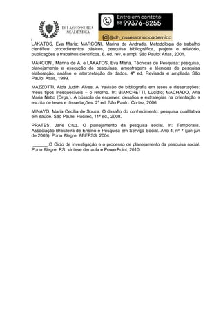 LAKATOS, Eva Maria; MARCONI, Marina de Andrade. Metodologia do trabalho
científico: procedimentos básicos, pesquisa bibliográfica, projeto e relatório,
publicações e trabalhos científicos. 6. ed. rev. e ampl. São Paulo: Atlas, 2001.
MARCONI, Marina de A. e LAKATOS, Eva Maria. Técnicas de Pesquisa: pesquisa,
planejamento e execução de pesquisas, amostragens e técnicas de pesquisa
elaboração, análise e interpretação de dados. 4ª ed. Revisada e ampliada São
Paulo: Atlas, 1999.
MAZZOTTI, Alda Judith Alves. A “revisão de bibliografia em teses e dissertações:
meus tipos inesquecíveis – o retorno. In: BIANCHETTI, Lucídio; MACHADO, Ana
Maria Netto (Orgs.). A bússola do escrever: desafios e estratégias na orientação e
escrita de teses e dissertações. 2ª ed. São Paulo: Cortez, 2006.
MINAYO, Maria Cecília de Souza. O desafio do conhecimento: pesquisa qualitativa
em saúde. São Paulo: Hucitec, 11ª ed., 2008.
PRATES, Jane Cruz. O planejamento da pesquisa social. In: Temporalis.
Associação Brasileira de Ensino e Pesquisa em Serviço Social. Ano 4, nº 7 (jan-jun
de 2003). Porto Alegre: ABEPSS, 2004.
______.O Ciclo de investigação e o processo de planejamento da pesquisa social.
Porto Alegre, RS: síntese der aula e PowerPoint, 2010.
 