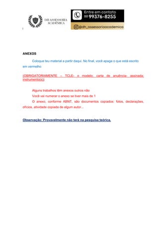 ANEXOS
Coloque teu material a partir daqui. No final, você apaga o que está escrito
em vermelho
(OBRIGATORIAMENTE – TCLE- o modelo; carta de anuência- assinada;
instrumento(s))
Alguns trabalhos têm anexos outros não
Você vai numerar o anexo se tiver mais de 1
O anexo, conforme ABNT, são documentos copiados: fotos, declarações,
ofícios, atividade copiada de algum autor...
Observação: Provavelmente não terá na pesquisa teórica.
 