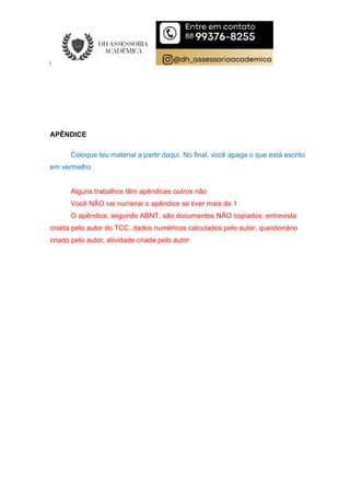 APÊNDICE
Coloque teu material a partir daqui. No final, você apaga o que está escrito
em vermelho
Alguns trabalhos têm apêndices outros não
Você NÃO vai numerar o apêndice se tiver mais de 1
O apêndice, segundo ABNT, são documentos NÃO copiados: entrevista
criada pelo autor do TCC, dados numéricos calculados pelo autor, questionário
criado pelo autor, atividade criada pelo autor
 