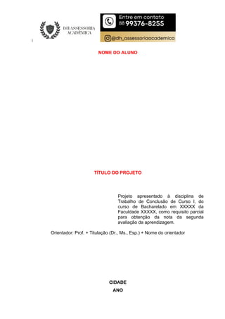 NOME DO ALUNO
TÍTULO DO PROJETO
Projeto apresentado à disciplina de
Trabalho de Conclusão de Curso I, do
curso de Bacharelado em XXXXX da
Faculdade XXXXX, como requisito parcial
para obtenção da nota da segunda
avaliação da aprendizagem.
Orientador: Prof. + Titulação (Dr., Ms., Esp.) + Nome do orientador
CIDADE
ANO
 