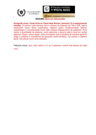 RESUMO (deve ser estruturado)
Parágrafo único, Fonte Arial ou Times New Roman, tamanho 12 e espaçamento
simples. O resumo você escreve com o número de palavras de 150 a 300, nele é
necessário haver tema; justificativa; objetivo geral; fundamentação teórica;
metodologia; e considerações finais. Não coloque espaçamento de parágrafo. Para
contar a quantidade de palavras, você seleciona o resumo todo e clica em contar
palavras. Assim, nessa seção, você vai explicar qual a temática de maneira geral do
artigo e justificar a importância da pesquisa nessa temática. Vai colocar o objetivo
geral. Vai colocar como será realizada.
Palavras chave: aqui você coloca 3, 4 ou 5 palavras e ponto final depois de cada
uma.
 