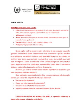 1 INTRODUÇÃO
NORMAS ABNT para todo o texto:
 Fonte: Times New Roman ou Arial- tamanho 12 – cor: preta. Nas citações com mais de 3
linhas, notas de rodapé, legendas e tabelas a fonte deve ter o tamanho 10.
 Alinhamento: Justificado.
 Itálico: Deve ser usado nas palavras de outros idiomas. Esta orientação não se aplica às
expressões latinas apud e et al.
 Margens: Direita e inferior: 2cm / Esquerda e superior: 3cm
 Parágrafos / Espaçamento: 1,5 entre linhas;
Nessa seção, você vai escrever sobre a temática da tua pesquisa, a questão
geradora e os objetivos (Geral e Específicos). Você vai escrever o que é a temática
e vai justificar a tua temática de forma mais detalhada. Diga como teu trabalho vai
contribuir para a área que você está investigando e para a comunidade que você
está investigando. Assim, é necessário haver: Contextualização do tema; objetivo
geral; objetivos específicos; justificativa e problemática. Além disso, é necessário
colocar a problemática da pesquisa em forma de pergunta.
Os temas que você vai falar em todo o trabalho dependem do teu objetivo, por
isso, ele precisa estar bem elaborado.
Cada justificativa e explicação da temática vem acompanhada pela descrição
sobre o que o autor diz. Na justificativa busque responder:
 Por que escolhi este tema?
 E para que estou levantando estas ideias?
 O que me levou a trabalhar este assunto?
 Aqui você deverá convencer sobre a importância de seu assunto.
É OBRIGADO SEGUIR AS NORMAS DA ABNT, é a primeira coisa que a
banca olha quando vai avaliar um trabalho.
 