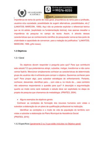 importância do tema do ponto de vista geral; [importância do tema para a profissão,
usuários e/ou sociedade; possibilidade de sugerir alternativas, possibilidades, etc.]”
(LAKATOS; MARCONI, 1999). Aqui não se pretende explicitar o referencial teórico
que se irá adotar, [explicitado na fundamentação teórica], mas apenas ressaltar a
importância da pesquisa no campo da teoria. Assim, é através dessas
características que ao conhecimento cientifico do pesquisador soma-se boa parte de
criatividade e capacidade de convencer, para a redação da justificativa.” (LAKATOS;
MARCONI, 1999, grifo nosso).
1.3 Objetivos
1.3.1 Geral
Os objetivos devem responder à pergunta para que? Para que contribuirá
este estudo? O que pretendemos atingir, subsidiar, instigar, transformar e não como
vamos fazê-lo. Mencionar simplesmente conhecer as características de determinado
grupo de usuários não é suficiente para compor o objetivo. Queremos conhecer para
que? Para propor algo, para subsidiar estratégias de enfrentamento. Portanto,
conhecer, desvendar, identificar para..., com vista a, no intuito de..., caso contrário
não estaremos respondendo a questão para que? A descrição e argumentação
quanto ao modo como será realizado o estudo deve ser explicitado na etapa do
projeto de pesquisa que chamamos de metodologia. (PRATES, 2004).
 Alguns exemplos de objetivos gerais:
Conhecer as condições de formação dos recursos humanos com vistas a
subsidiar a elaboração de um plano de qualificação profissional na instituição.
Identificar as condições e o modo de vida da população do território com
vistas a subsidiar a elaboração do Plano Municipal de Assistência Social.
(PRATES, 2010)
1.3.2 Específicos (geralmente 2 ou 3 que estão incluídos no Objetivo geral)
 