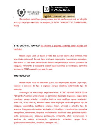 Os objetivos específicos devem propor apenas aquilo que deverá ser atingido
ao longo da própria execução da pesquisa (BUOGO; CHIAPINOTTO; CARBONARA,
2006).
2 REFERENCIAL TEÓRICO (no mínimo 3 páginas, podendo estar dividida em
capítulos)
Nessa seção, você vai trazer a visão dos autores sobre a tua temática, mas
uma visão mais geral. Deverá fazer um breve resumo (ou resenha) dos conceitos,
das teorias ou das teses existentes na literatura especializada sobre o problema de
pesquisa. Para tanto, é necessário colocar citações diretas e ou indiretas, conforme
Normas da ABNT aprendido em sala de aula.
3 METODOLOGIA
Nessa seção, você vai descrever qual o tipo de pesquisa adotou. Diga o tipo,
coloque o conceito do tipo e explique porque escolheu determinado tipo de
pesquisa.
A definição da metodologia exige determinar: “COMO VAMOS FAZER ESSA
PESQUISA? Além de uma simples (ou complexa) descrição de passos, etapas para
investigar, vamos articular conteúdos teóricos para qualificar nossa produção”.
(PRATES, 2010, slide 16). Portanto nessa parte do projeto deve-se explicitar: tipo de
pesquisa (quantitativa, qualitativa, enfoque misto), universo e amostra, tipo de
amostra. Categorias de análise, variáveis e indicadores; procedimentos (pesquisa
bibliográfica, documental, empírica, levantamento, estudo de caso, pesquisa expost-
facto, pesquisa-ação, pesquisa participante, etnografia, etc.), instrumentos e
técnicas de coleta (observação participante, entrevista, grupo focal,
questionários/formulários, amostras, testagem, etc.).
 