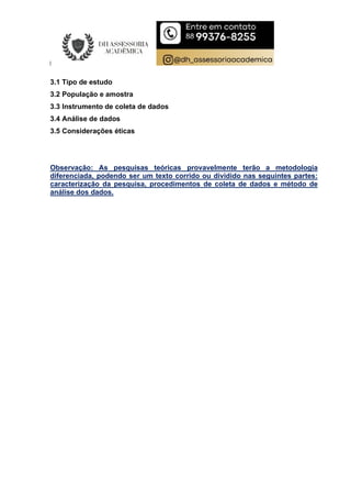 3.1 Tipo de estudo
3.2 População e amostra
3.3 Instrumento de coleta de dados
3.4 Análise de dados
3.5 Considerações éticas
Observação: As pesquisas teóricas provavelmente terão a metodologia
diferenciada, podendo ser um texto corrido ou dividido nas seguintes partes:
caracterização da pesquisa, procedimentos de coleta de dados e método de
análise dos dados.
 