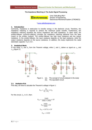 Electronusa Mechanical System [Research Center for Electronic and Mechanical]
1 | P a g e
The Impedance Matching in The Audio Signal Processing
Umar Sidik.BEng.MSc*
Director of Engineering
Electronusa Mechanical System (CTRONICS)
*umar.sidik@engineer.com
1. Introduction
Commonly, impedance is obstruction to transfer energy in the electronic circuit. Therefore, the
impedance matching is required to achieve the maximum power transfer. Furthermore, the
impedance matching equalizes the source impedance and load impedance. In other hand, the
emitter-follower (common-collector) provides the impedance matching delivered from the base
(input) to the emitter (output). The emitter-follower has high input resistance and low output
resistance. In the emitter-follower, the input resistance depends on the load resistance, while the
output resistance depends on the source resistance. In addition, this study implements the radial
electrolytic capacitor 47ߤ‫ܨ‬ 35ܸ⁄ .
2. Analytical Work
In this study, ܴଵ and ܴଶ form the Thevenin voltage, while ‫ܥ‬ଵ and ‫ܥ‬ଶ deliver ac signal as ‫ݒ‬௜௡ and
‫ݒ‬௢௨௧(figure 1).
(a) (b)
Figure 1. (a). The concept of circuit analyzed in the study
(b). The equivalent circuit
2.1 Analysis of dc
First step, we have to calculate the Thevenin’s voltage in figure 1:
்ܸு ൌ
ܴଶ
ܴଵ ൅ ܴଶ
ൈ ܸ஼஼
For this circuit, ܸ஼஼ is 5ܸ, then:
்ܸு ൌ
24݇Ω
10݇Ω ൅ 24݇Ω
ൈ 5ܸ
்ܸு
24݇Ω
34݇Ω
ൈ 5ܸ
்ܸு ൌ ሺ0.71ሻ ൈ 5ܸ
்ܸு ൌ 3.55ܸ
 