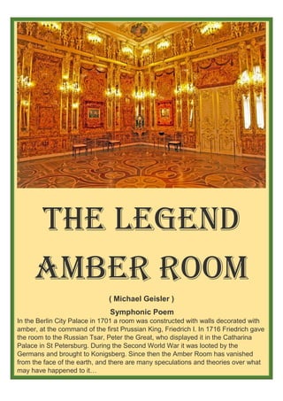 The Legend
Amber Room
( Michael Geisler )
Symphonic Poem
In the Berlin City Palace in 1701 a room was constructed with walls decorated with
amber, at the command of the first Prussian King, Friedrich I. In 1716 Friedrich gave
the room to the Russian Tsar, Peter the Great, who displayed it in the Catharina
Palace in St Petersburg. During the Second World War it was looted by the
Germans and brought to Konigsberg. Since then the Amber Room has vanished
from the face of the earth, and there are many speculations and theories over what
may have happened to it…
of the
 