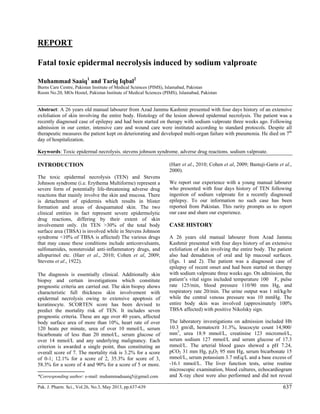 Pak. J. Pharm. Sci., Vol.26, No.3, May 2013, pp.637-639 637
REPORT
Fatal toxic epidermal necrolysis induced by sodium valproate
Muhammad Saaiq1
and Tariq Iqbal2
Burns Care Centre, Pakistan Institute of Medical Sciences (PIMS), Islamabad, Pakistan
Room No.20, MOs Hostel, Pakistan Institute of Medical Sciences (PIMS), Islamabad, Pakistan
Abstract: A 26 years old manual labourer from Azad Jammu Kashmir presented with four days history of an extensive
exfoliation of skin involving the entire body. Histology of the lesion showed epidermal necrolysis. The patient was a
recently diagnosed case of epilepsy and had been started on therapy with sodium valproate three weeks ago. Following
admission in our center, intensive care and wound care were instituted according to standard protocols. Despite all
therapeutic measures the patient kept on deteriorating and developed multi-organ failure with pneumonia. He died on 7th
day of hospitalization.
Keywords: Toxic epidermal necrolysis. stevens johnson syndrome. adverse drug reactions. sodium valproate.
INTRODUCTION
The toxic epidermal necrolysis (TEN) and Stevens
Johnson syndrome (i.e. Erythema Multiforme) represent a
severe form of potentially life-threatening adverse drug
reactions that mainly involve the skin and mucosa. There
is detachment of epidermis which results in blister
formation and areas of desquamated skin. The two
clinical entities in fact represent severe epidermolytic
drug reactions, differing by their extent of skin
involvement only. (In TEN >30% of the total body
surface area (TBSA) is involved while in Stevens Johnson
syndrome <10% of TBSA is affected) The various drugs
that may cause these conditions include anticonvulsants,
sulfonamides, nonsteroidal anti-inflammatory drugs, and
allopurinol etc. (Harr et al., 2010; Cohen et al, 2009;
Stevens et al., 1922).
The diagnosis is essentially clinical. Additionally skin
biopsy and certain investigations which constitute
prognostic criteria are carried out. The skin biopsy shows
characteristic full thickness skin involvement with
epidermal necrolysis owing to extensive apoptosis of
keratinocyte. SCORTEN score has been devised to
predict the mortality risk of TEN. It includes seven
prognostic criteria. These are age over 40 years, affected
body surface area of more than 10%, heart rate of over
120 beats per minute, urea of over 10 mmol/L, serum
bicarbonate of less than 20 mmol/L, serum glucose of
over 14 mmol/L and any underlying malignancy. Each
criterion is awarded a single point, thus constituting an
overall score of 7. The mortality risk is 3.2% for a score
of 0-1; 12.1% for a score of 2, 35.3% for score of 3,
58.3% for a score of 4 and 90% for a score of 5 or more.
(Harr et al., 2010; Cohen et al, 2009; Bastuji-Garin et al.,
2000).
We report our experience with a young manual labourer
who presented with four days history of TEN following
ingestion of sodium valproate for a recently diagnosed
epilepsy. To our information no such case has been
reported from Pakistan. This rarity prompts us to report
our case and share our experience.
CASE HISTORY
A 26 years old manual labourer from Azad Jammu
Kashmir presented with four days history of an extensive
exfoliation of skin involving the entire body. The patient
also had denudation of oral and lip mucosal surfaces.
(figs. 1 and 2). The patient was a diagnosed case of
epilepsy of recent onset and had been started on therapy
with sodium valproate three weeks ago. On admission, the
patient’s vital signs included temperature 100 F, pulse
rate 125/min, blood pressure 110/90 mm Hg, and
respiratory rate 20/min. The urine output was 1 ml/kg/hr
while the central venous pressure was 10 mmHg. The
entire body skin was involved (approximately 100%
TBSA affected) with positive Nikolsky sign.
The laboratory investigations on admission included Hb
10.3 gm/dl, hematocrit 31.3%, leucocyte count 14,900/
mm3
, urea 18.9 mmol/L, creatinine 123 micromol/L,
serum sodium 127 mmol/L and serum glucose of 17.3
mmol/L. The arterial blood gases showed a pH 7.24,
pCO2 31 mm Hg, paO2 95 mm Hg, serum bicarbonate 15
mmol/L, serum potassium 3.7 mEq/L and a base excess of
-16.1 mmol/L. The liver function tests, urine routine
microscopic examination, blood cultures, echocardiogram
and X-ray chest were also performed and did not reveal*Corresponding author: e-mail: muhammadsaaiq5@gmail.com
 